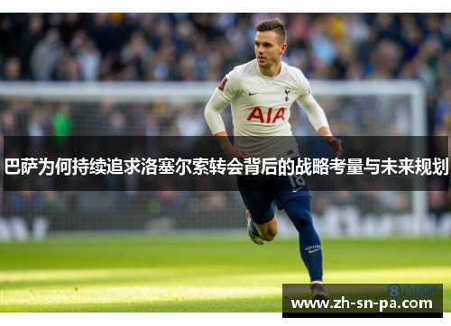 巴萨为何持续追求洛塞尔索转会背后的战略考量与未来规划