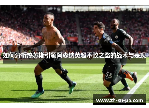 如何分析热苏斯引领阿森纳英超不败之路的战术与表现