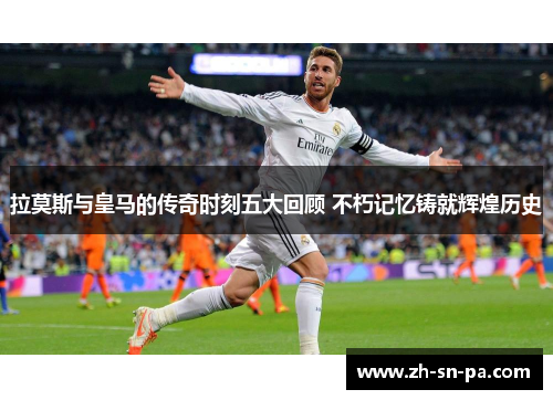 拉莫斯与皇马的传奇时刻五大回顾 不朽记忆铸就辉煌历史