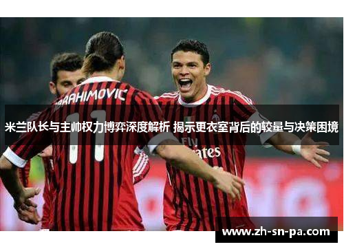米兰队长与主帅权力博弈深度解析 揭示更衣室背后的较量与决策困境