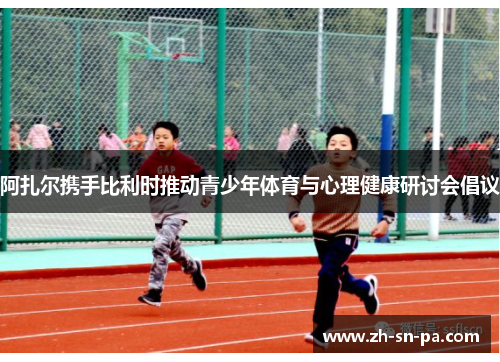 阿扎尔携手比利时推动青少年体育与心理健康研讨会倡议