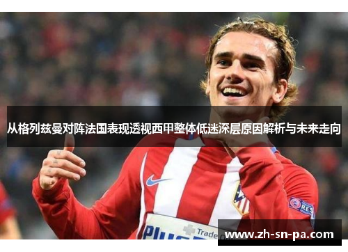 从格列兹曼对阵法国表现透视西甲整体低迷深层原因解析与未来走向