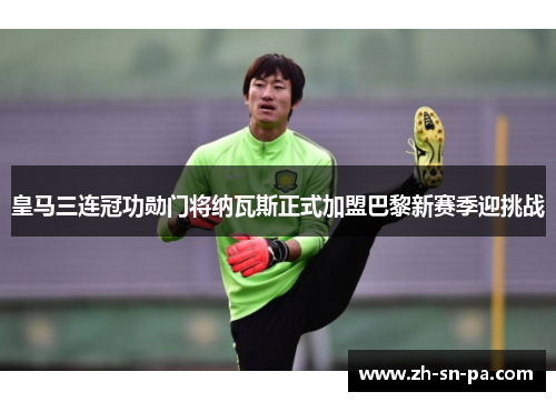 皇马三连冠功勋门将纳瓦斯正式加盟巴黎新赛季迎挑战