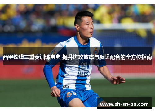 西甲锋线三重奏训练宝典 提升进攻效率与默契配合的全方位指南